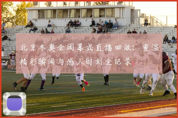北京冬奥会闭幕式直播回放：重温精彩瞬间与感人时刻全记录