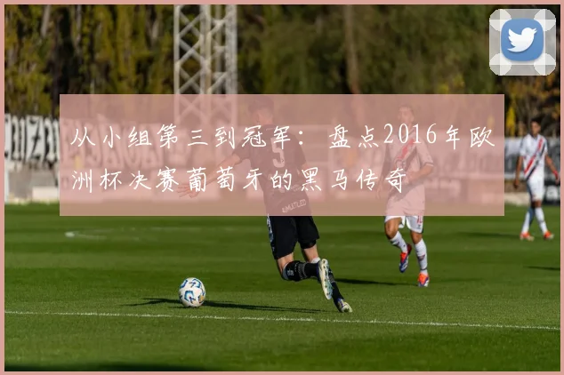 从小组第三到冠军：盘点2016年欧洲杯决赛葡萄牙的黑马传奇