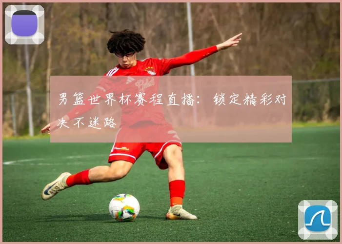 男篮世界杯赛程直播:锁定精彩对决不迷路