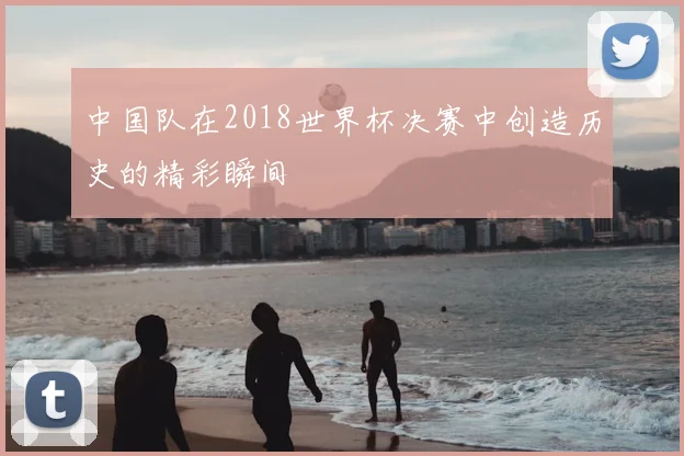 中国队在2018世界杯决赛中创造历史的精彩瞬间