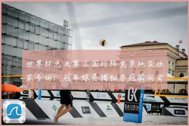 世界杯总决赛法国对阵克罗地亚独家专访：冠军球员揭秘夺冠瞬间背后故事