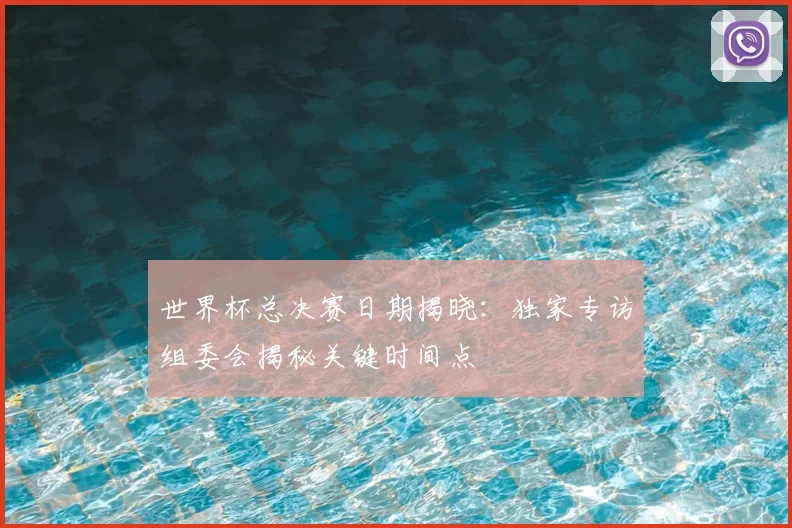 世界杯总决赛日期揭晓：独家专访组委会揭秘关键时间点