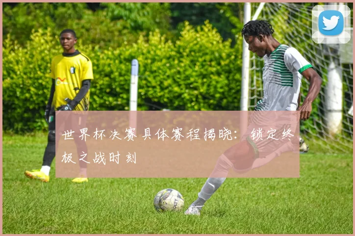 世界杯决赛具体赛程揭晓：锁定终极之战时刻