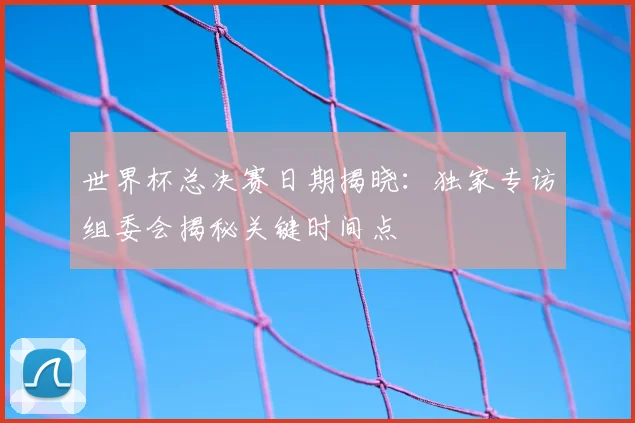 世界杯总决赛日期揭晓：独家专访组委会揭秘关键时间点