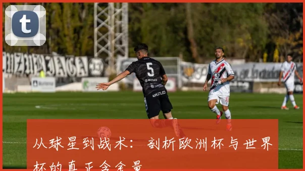 从球星到战术：剖析欧洲杯与世界杯的真正含金量