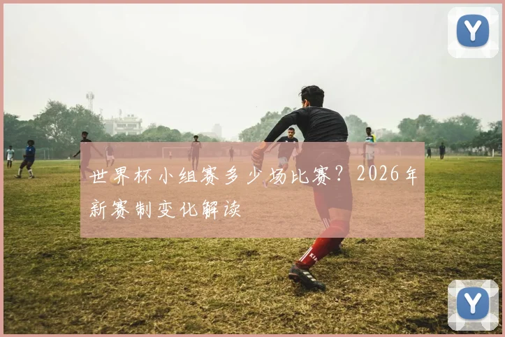 世界杯小组赛多少场比赛?2026年新赛制变化解读