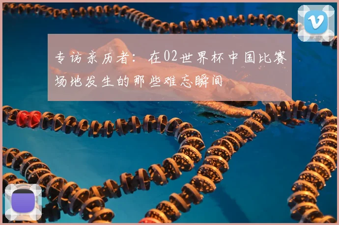 专访亲历者：在02世界杯中国比赛场地发生的那些难忘瞬间