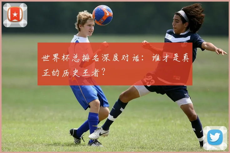 世界杯总排名深度对话：谁才是真正的历史王者？